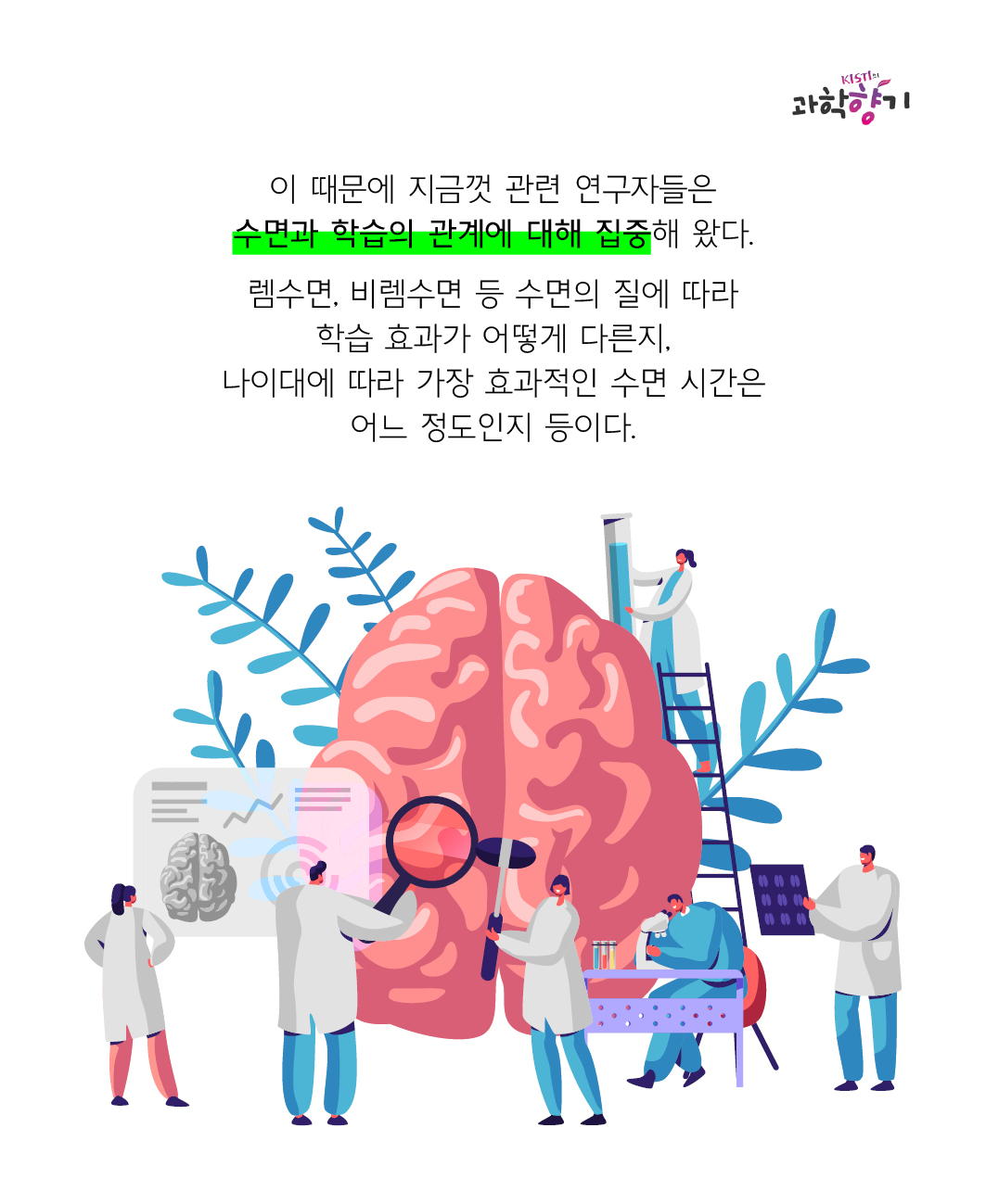 이 때문에 지금껏 관련 연구자들은 수면과 학습의 관계에 대해 집중해 왔다.   렘수면, 비렘수면 등 수면의 질에 따라 학습 효과가 어떻게 다른지, 나이대에 따라 가장 효과적인 수면 시간은 어느 정도인지 등이다.
